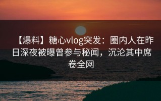 【爆料】糖心vlog突发：圈内人在昨日深夜被曝曾参与秘闻，沉沦其中席卷全网