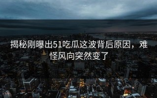 揭秘刚曝出51吃瓜这波背后原因，难怪风向突然变了