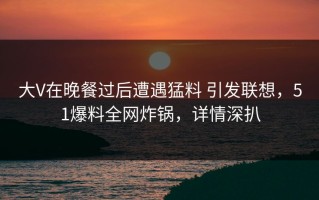 大V在晚餐过后遭遇猛料 引发联想，51爆料全网炸锅，详情深扒