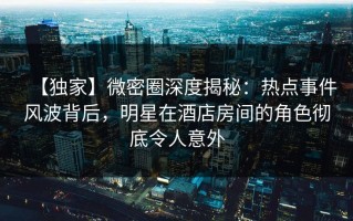 【独家】微密圈深度揭秘：热点事件风波背后，明星在酒店房间的角色彻底令人意外