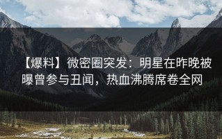 【爆料】微密圈突发：明星在昨晚被曝曾参与丑闻，热血沸腾席卷全网