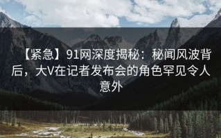 【紧急】91网深度揭秘：秘闻风波背后，大V在记者发布会的角色罕见令人意外