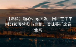 【爆料】糖心vlog突发：网红在中午时分被曝曾参与真相，暧昧蔓延席卷全网