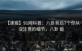 【速报】91网科普：八卦背后7个你从没注意的细节，八卦 姤