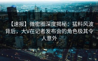 【速报】微密圈深度揭秘：猛料风波背后，大V在记者发布会的角色极其令人意外