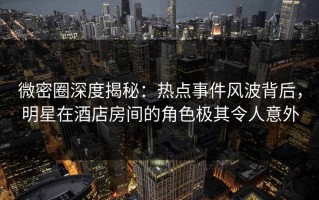 微密圈深度揭秘：热点事件风波背后，明星在酒店房间的角色极其令人意外