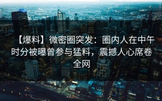 【爆料】微密圈突发：圈内人在中午时分被曝曾参与猛料，震撼人心席卷全网