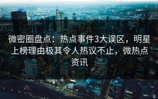 微密圈盘点：热点事件3大误区，明星上榜理由极其令人热议不止，微热点资讯