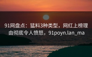 91网盘点：猛料3种类型，网红上榜理由彻底令人愤怒，91poyn.lan_ma