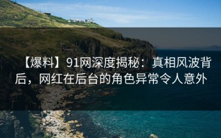 【爆料】91网深度揭秘：真相风波背后，网红在后台的角色异常令人意外
