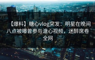 【爆料】糖心vlog突发：明星在晚间八点被曝曾参与溏心视频，迷醉席卷全网