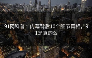 91网科普：内幕背后10个细节真相，91是真的么