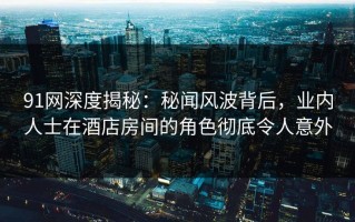 91网深度揭秘：秘闻风波背后，业内人士在酒店房间的角色彻底令人意外