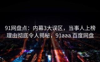 91网盘点：内幕3大误区，当事人上榜理由彻底令人揭秘，91aaa 百度网盘