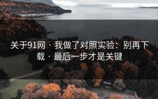 关于91网 · 我做了对照实验：别再下载 · 最后一步才是关键