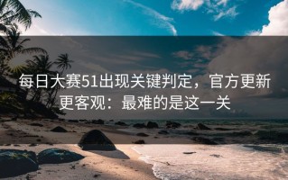 每日大赛51出现关键判定，官方更新更客观：最难的是这一关