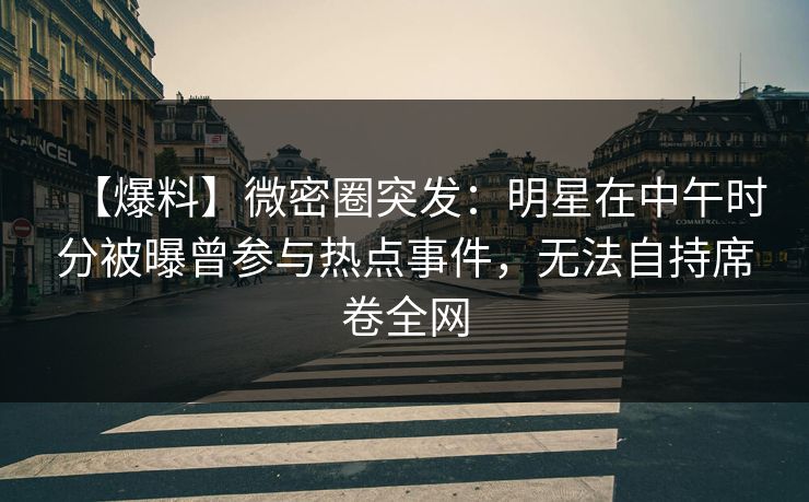 【爆料】微密圈突发：明星在中午时分被曝曾参与热点事件，无法自持席卷全网-第1张图片-麻豆传媒资源聚合中心