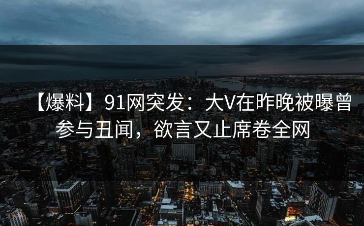 【爆料】91网突发：大V在昨晚被曝曾参与丑闻，欲言又止席卷全网-第1张图片-麻豆传媒资源聚合中心