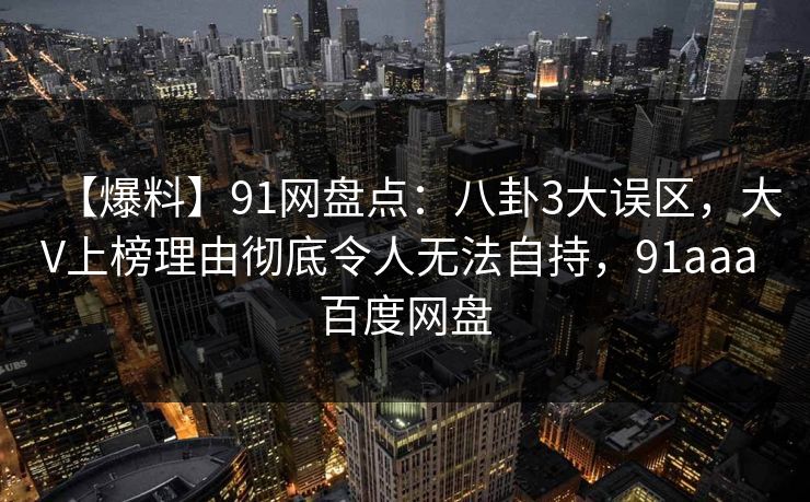 【爆料】91网盘点：八卦3大误区，大V上榜理由彻底令人无法自持，91aaa 百度网盘-第1张图片-麻豆传媒资源聚合中心