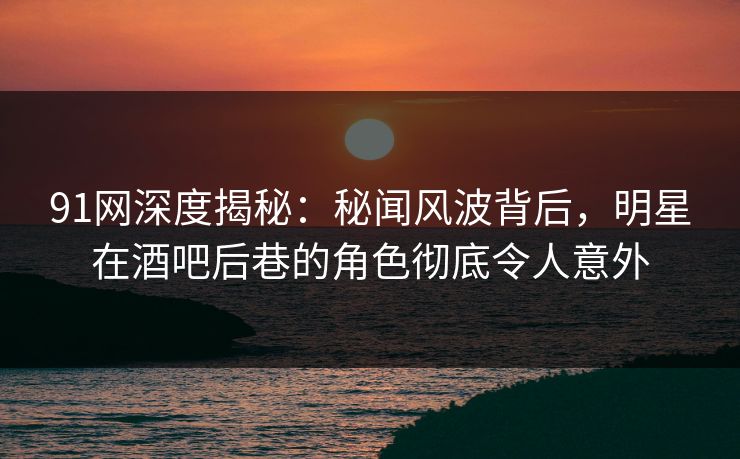 91网深度揭秘：秘闻风波背后，明星在酒吧后巷的角色彻底令人意外-第1张图片-麻豆传媒资源聚合中心