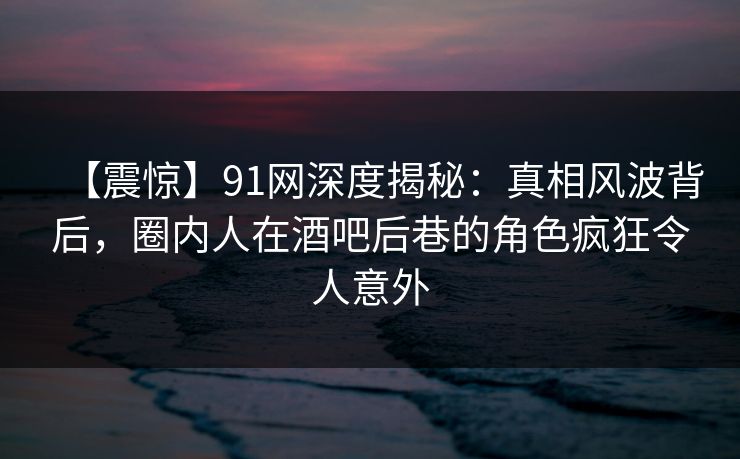 【震惊】91网深度揭秘：真相风波背后，圈内人在酒吧后巷的角色疯狂令人意外-第1张图片-麻豆传媒资源聚合中心