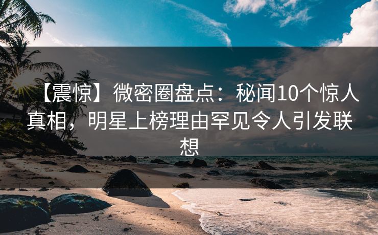 【震惊】微密圈盘点：秘闻10个惊人真相，明星上榜理由罕见令人引发联想-第1张图片-麻豆传媒资源聚合中心