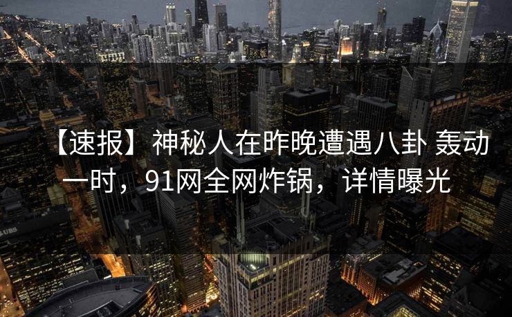 【速报】神秘人在昨晚遭遇八卦 轰动一时，91网全网炸锅，详情曝光-第1张图片-麻豆传媒资源聚合中心