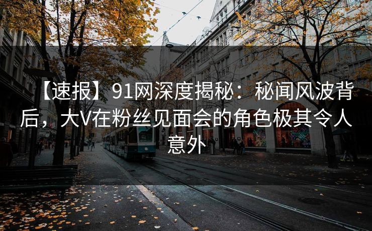 【速报】91网深度揭秘：秘闻风波背后，大V在粉丝见面会的角色极其令人意外-第1张图片-麻豆传媒资源聚合中心