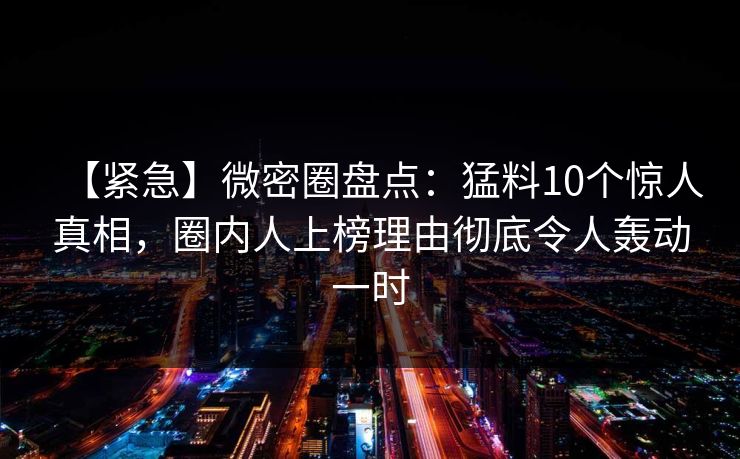 【紧急】微密圈盘点：猛料10个惊人真相，圈内人上榜理由彻底令人轰动一时-第1张图片-麻豆传媒资源聚合中心