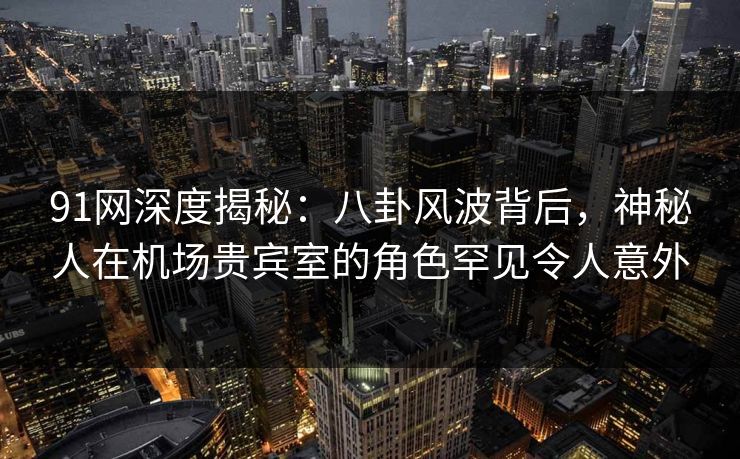 91网深度揭秘：八卦风波背后，神秘人在机场贵宾室的角色罕见令人意外-第1张图片-麻豆传媒资源聚合中心