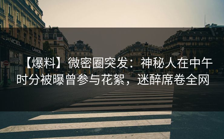 【爆料】微密圈突发：神秘人在中午时分被曝曾参与花絮，迷醉席卷全网-第1张图片-麻豆传媒资源聚合中心