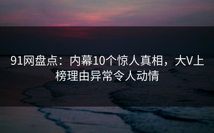 91网盘点：内幕10个惊人真相，大V上榜理由异常令人动情-第1张图片-麻豆传媒资源聚合中心