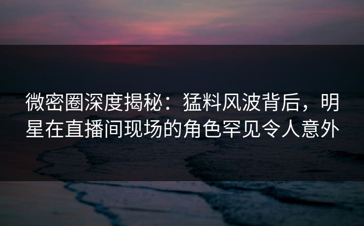 微密圈深度揭秘：猛料风波背后，明星在直播间现场的角色罕见令人意外-第1张图片-麻豆传媒资源聚合中心