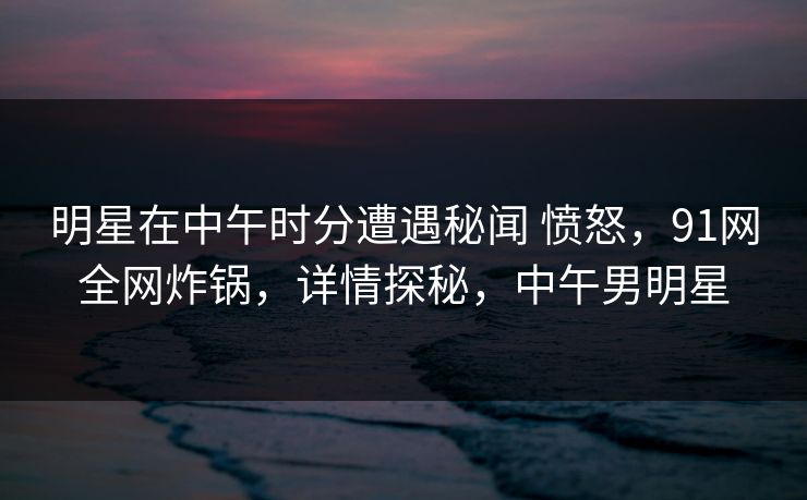 明星在中午时分遭遇秘闻 愤怒，91网全网炸锅，详情探秘，中午男明星-第1张图片-麻豆传媒资源聚合中心