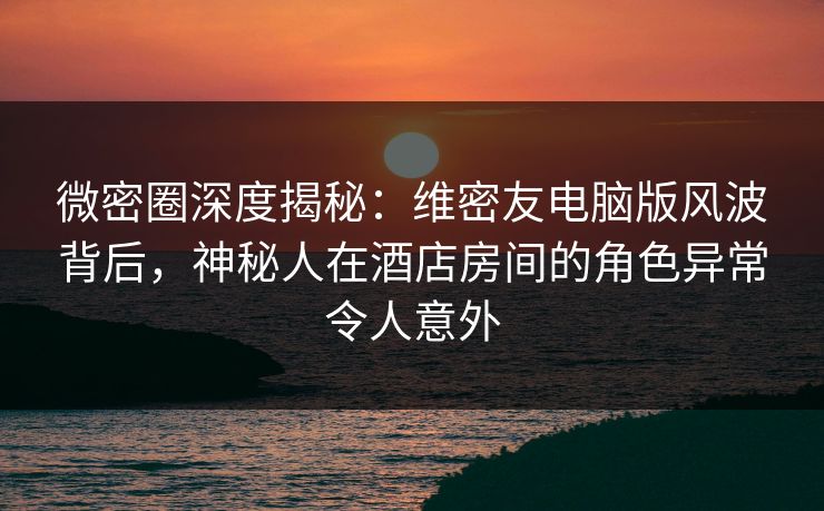 微密圈深度揭秘：维密友电脑版风波背后，神秘人在酒店房间的角色异常令人意外-第1张图片-麻豆传媒资源聚合中心