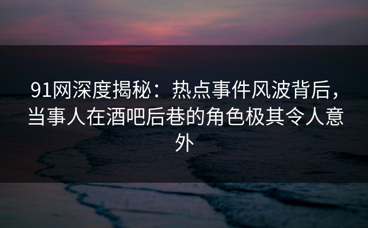91网深度揭秘：热点事件风波背后，当事人在酒吧后巷的角色极其令人意外-第1张图片-麻豆传媒资源聚合中心