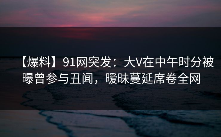 【爆料】91网突发：大V在中午时分被曝曾参与丑闻，暧昧蔓延席卷全网-第1张图片-麻豆传媒资源聚合中心