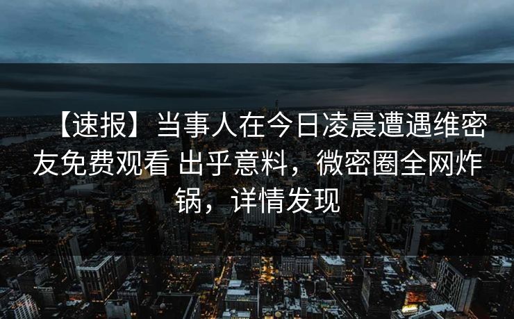 【速报】当事人在今日凌晨遭遇维密友免费观看 出乎意料，微密圈全网炸锅，详情发现-第1张图片-麻豆传媒资源聚合中心