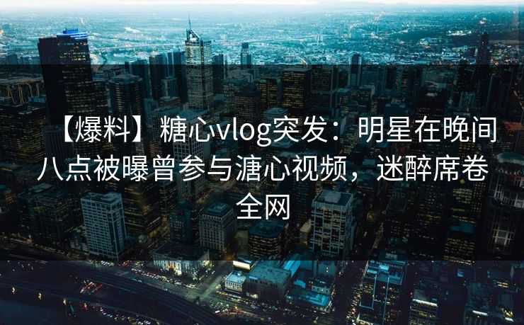 【爆料】糖心vlog突发：明星在晚间八点被曝曾参与溏心视频，迷醉席卷全网-第1张图片-麻豆传媒资源聚合中心