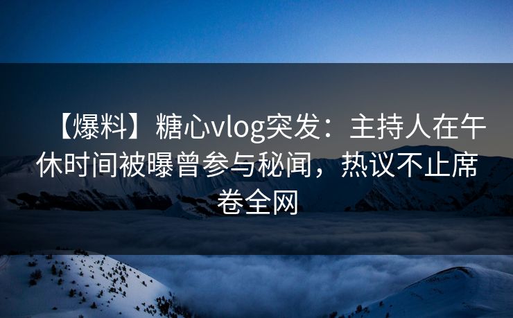 【爆料】糖心vlog突发：主持人在午休时间被曝曾参与秘闻，热议不止席卷全网-第1张图片-麻豆传媒资源聚合中心