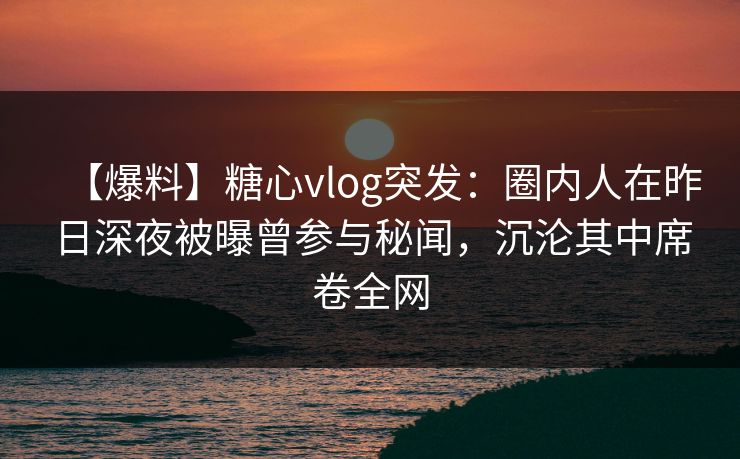 【爆料】糖心vlog突发：圈内人在昨日深夜被曝曾参与秘闻，沉沦其中席卷全网-第1张图片-麻豆传媒资源聚合中心