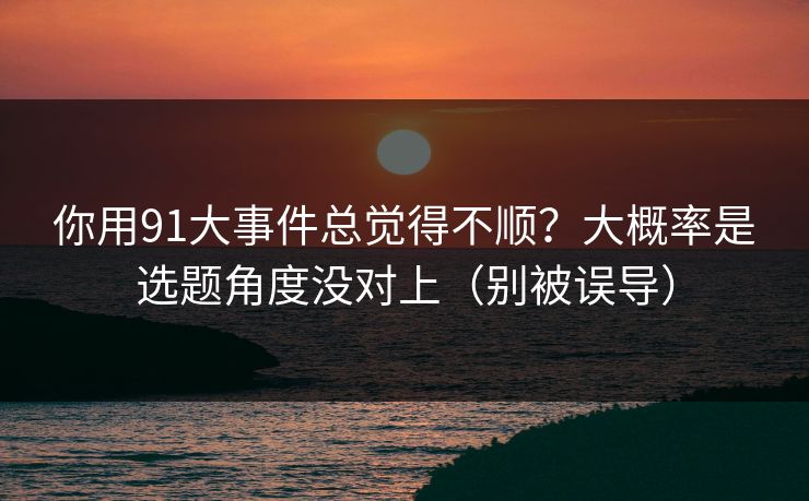 你用91大事件总觉得不顺?大概率是选题角度没对上(别被误导) 你用91大事件总觉得不顺?大概率是选题角度没对上(别被误导)