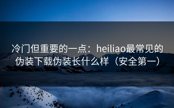 冷门但重要的一点:heiliao最常见的伪装下载伪装长什么样(安全第一) 冷门但重要的一点:heiliao最常见的伪装下载伪装长什么样(安全第一)