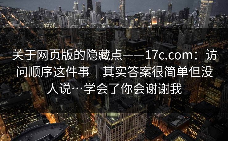 关于网页版的隐藏点——17c.com：访问顺序这件事｜其实答案很简单但没人说…学会了你会谢谢我