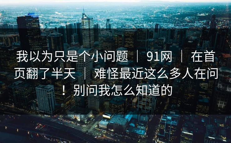 我以为只是个小问题 | 91网 | 在首页翻了半天 | 难怪最近这么多人在问!别问我怎么知道的 我以为只是个小问题 | 91网 | 在首页翻了半天 | 难怪最近这么多人在问!别问我怎么知道的